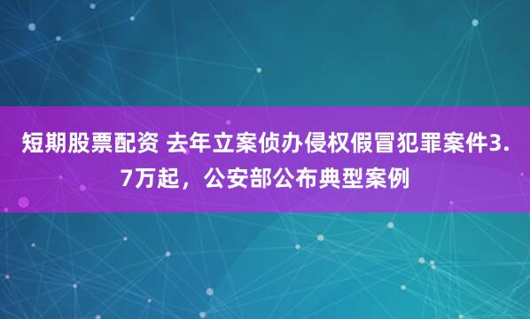 短期股票配资 去年立案侦办侵权假冒犯罪案件3.7万起，公安部公布典型案例