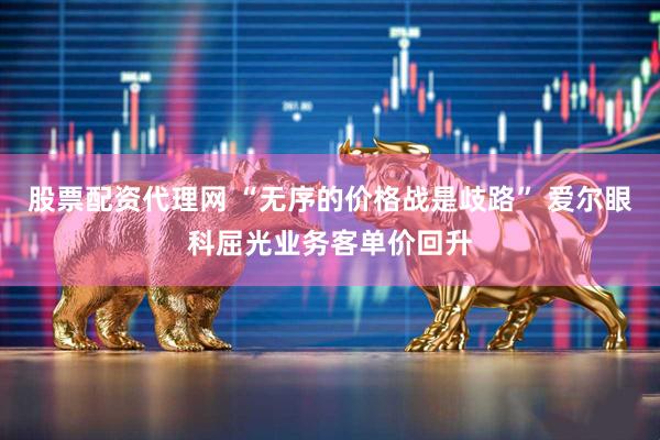 股票配资代理网 “无序的价格战是歧路” 爱尔眼科屈光业务客单价回升