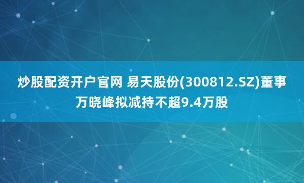 炒股配资开户官网 易天股份(300812.SZ)董事万晓峰拟减持不超9.4万股
