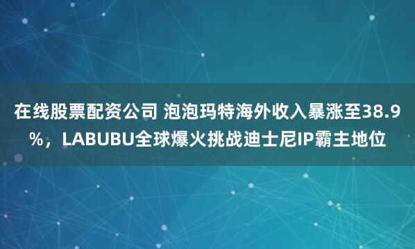 在线股票配资公司 泡泡玛特海外收入暴涨至38.9%，LABUBU全球爆火挑战迪士尼IP霸主地位