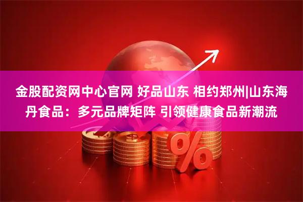 金股配资网中心官网 好品山东 相约郑州|山东海丹食品：多元品牌矩阵 引领健康食品新潮流