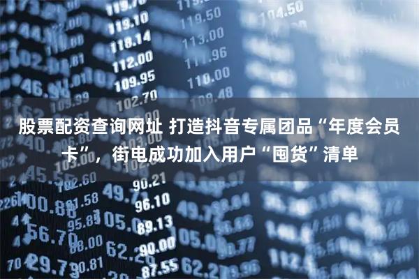 股票配资查询网址 打造抖音专属团品“年度会员卡”，街电成功加入用户“囤货”清单
