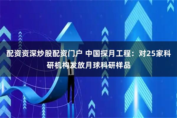 配资资深炒股配资门户 中国探月工程：对25家科研机构发放月球科研样品
