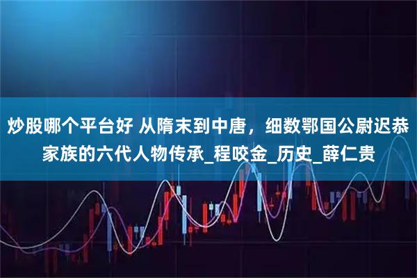 炒股哪个平台好 从隋末到中唐，细数鄂国公尉迟恭家族的六代人物传承_程咬金_历史_薛仁贵