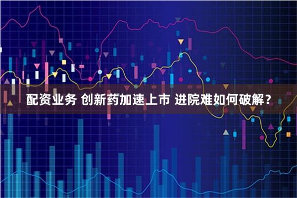 配资业务 创新药加速上市 进院难如何破解？