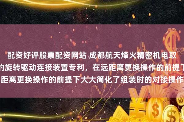 配资好评股票配资网站 成都航天烽火精密机电取得便于远距离更换操作的旋转驱动连接装置专利，在远距离更换操作的前提下大大简化了组装时的对接操作流程