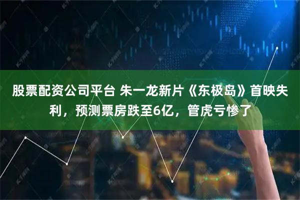 股票配资公司平台 朱一龙新片《东极岛》首映失利，预测票房跌至6亿，管虎亏惨了