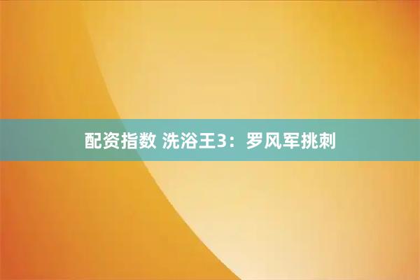 配资指数 洗浴王3：罗风军挑刺