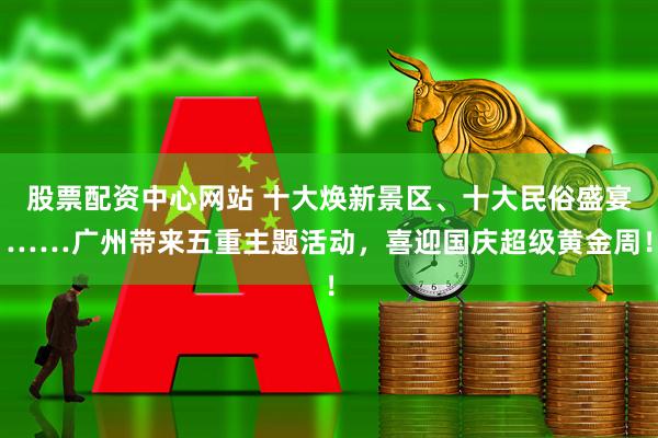 股票配资中心网站 十大焕新景区、十大民俗盛宴……广州带来五重主题活动，喜迎国庆超级黄金周！