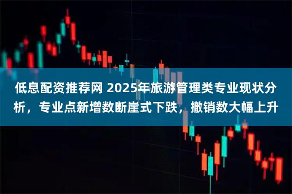 低息配资推荐网 2025年旅游管理类专业现状分析，专业点新增数断崖式下跌，撤销数大幅上升