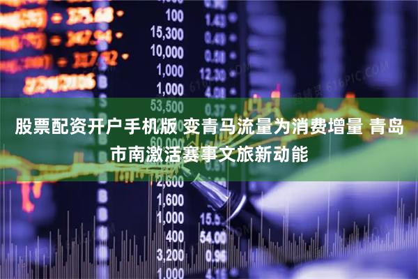 股票配资开户手机版 变青马流量为消费增量 青岛市南激活赛事文旅新动能