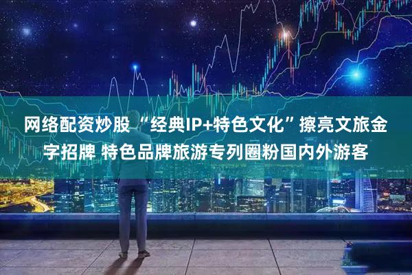 网络配资炒股 “经典IP+特色文化”擦亮文旅金字招牌 特色品牌旅游专列圈粉国内外游客