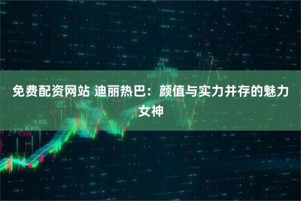 免费配资网站 迪丽热巴：颜值与实力并存的魅力女神